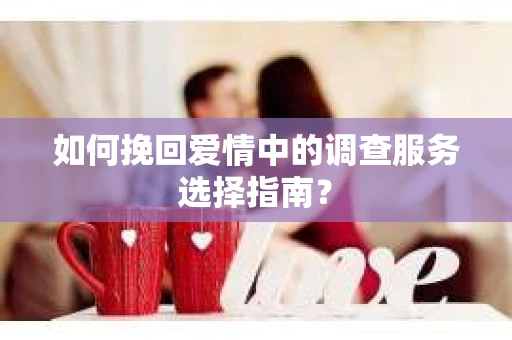如何挽回爱情中的调查服务选择指南？