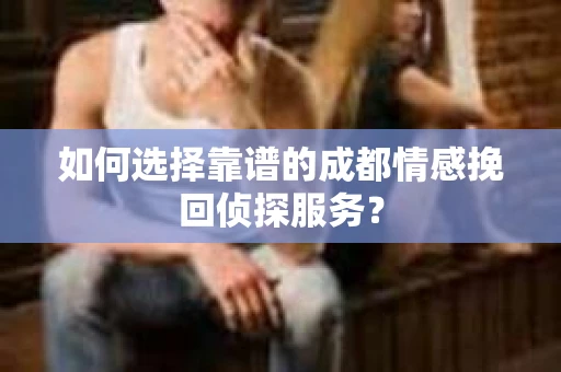 如何选择靠谱的成都情感挽回侦探服务？