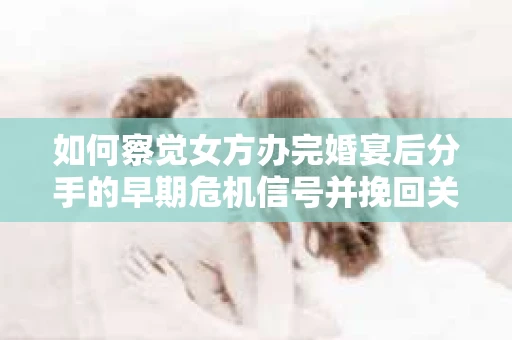 如何察觉女方办完婚宴后分手的早期危机信号并挽回关系？