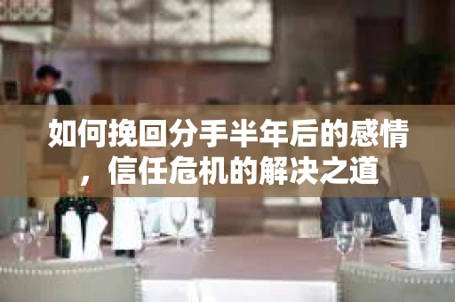 如何挽回分手半年后的感情，信任危机的解决之道