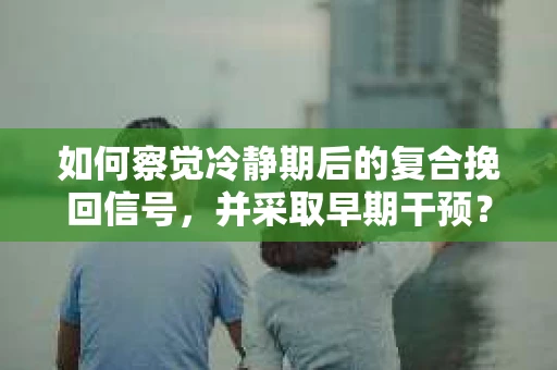 如何察觉冷静期后的复合挽回信号，并采取早期干预？