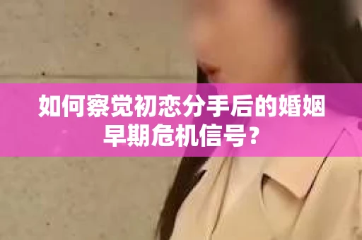 如何察觉初恋分手后的婚姻早期危机信号？