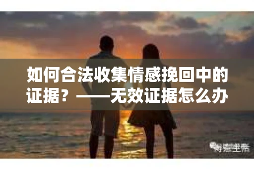 如何合法收集情感挽回中的证据？——无效证据怎么办？