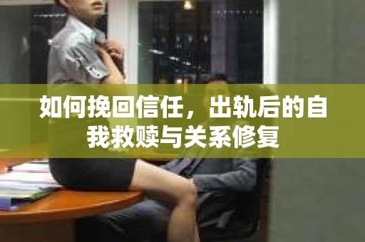 如何挽回信任，出轨后的自我救赎与关系修复