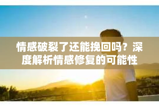 情感破裂了还能挽回吗？深度解析情感修复的可能性