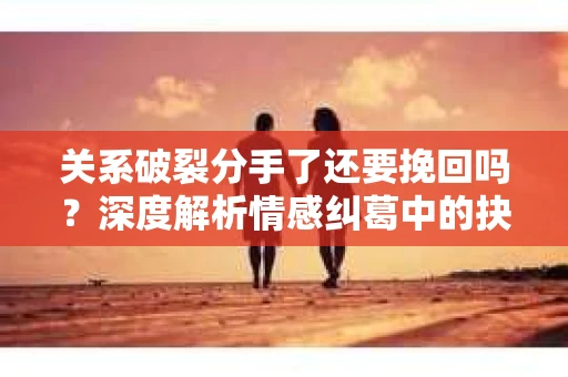 关系破裂分手了还要挽回吗？深度解析情感纠葛中的抉择