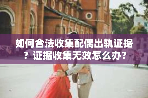 如何合法收集配偶出轨证据？证据收集无效怎么办？