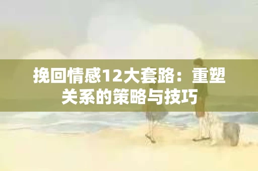 挽回情感12大套路：重塑关系的策略与技巧