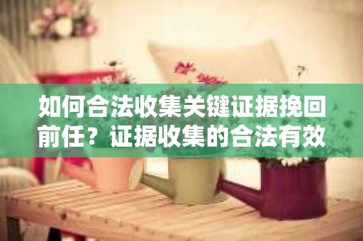 如何合法收集关键证据挽回前任?证据收集的合法有效方案 如何合法收集关键证据挽回前任?证据收集的合法有效方案