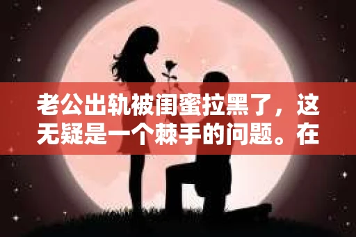 老公出轨被闺蜜拉黑了，这无疑是一个棘手的问题。在这个问题上，我想要和大家分享一下我的看法和经历，希望能给大家带来一些启示。