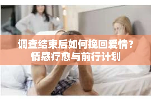 调查结束后如何挽回爱情?情感疗愈与前行计划 调查结束后如何挽回爱情?情感疗愈与前行计划