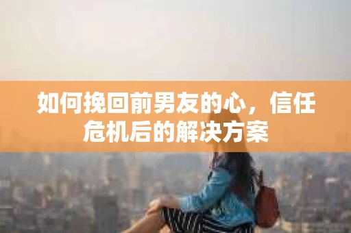 如何挽回前男友的心,信任危机后的解决方案 如何挽回前男友的心,信任危机后的解决方案