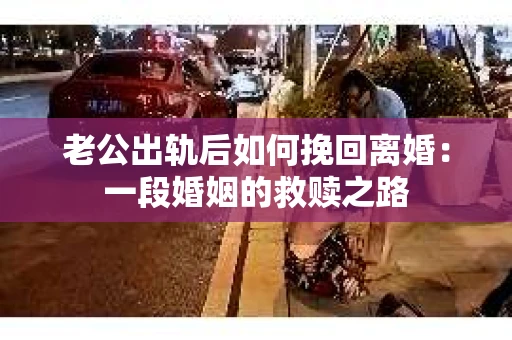老公出轨后如何挽回离婚：一段婚姻的救赎之路