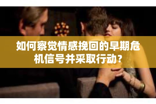 如何察觉情感挽回的早期危机信号并采取行动? 如何察觉情感挽回的早期危机信号并采取行动?