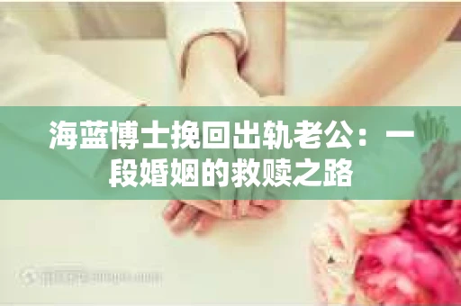 海蓝博士挽回出轨老公：一段婚姻的救赎之路