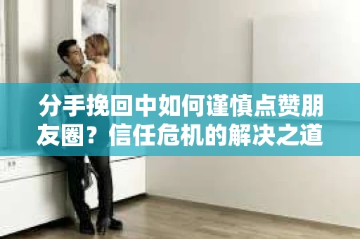 分手挽回中如何谨慎点赞朋友圈?信任危机的解决之道 分手挽回中如何谨慎点赞朋友圈?信任危机的解决之道