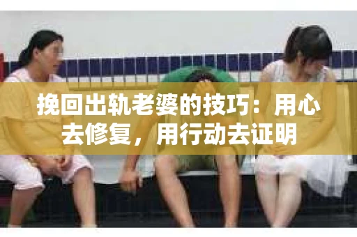 挽回出轨老婆的技巧：用心去修复，用行动去证明