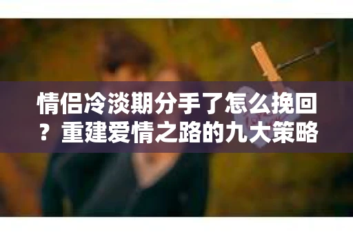 情侣冷淡期分手了怎么挽回？重建爱情之路的九大策略
