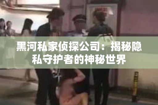 黑河私家侦探公司：揭秘隐私守护者的神秘世界