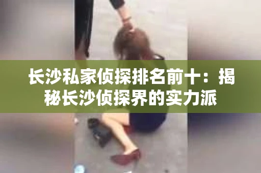 长沙私家侦探排名前十：揭秘长沙侦探界的实力派