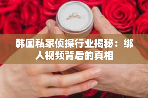 韩国私家侦探行业揭秘:绑人视频背后的真相 韩国私家侦探行业揭秘:绑人视频背后的真相
