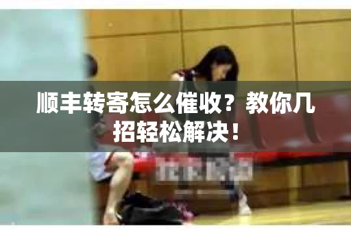 顺丰转寄怎么催收？教你几招轻松解决！