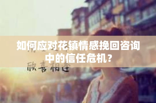 如何应对花镇情感挽回咨询中的信任危机？