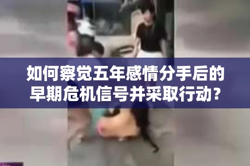 如何察觉五年感情分手后的早期危机信号并采取行动？