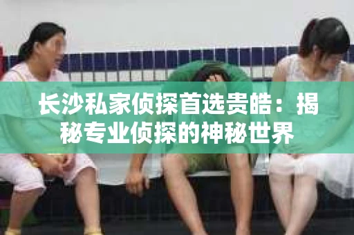长沙私家侦探首选贵皓：揭秘专业侦探的神秘世界