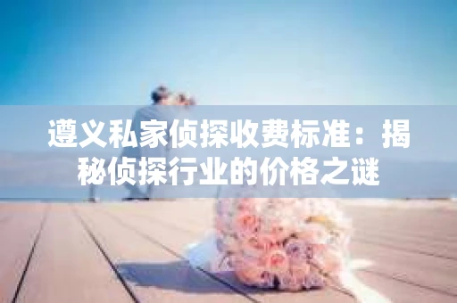 遵义私家侦探收费标准：揭秘侦探行业的价格之谜