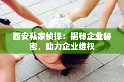 西安私家侦探：揭秘企业秘密，助力企业维权