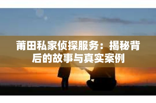 莆田私家侦探服务：揭秘背后的故事与真实案例