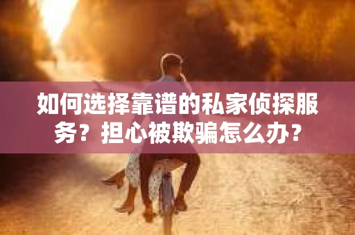 如何选择靠谱的私家侦探服务？担心被欺骗怎么办？
