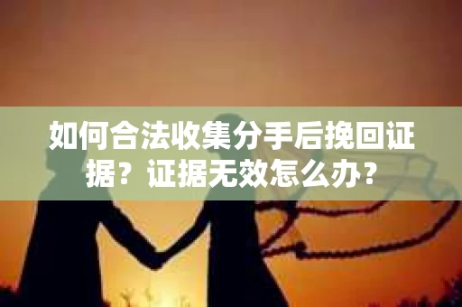 如何合法收集分手后挽回证据?证据无效怎么办? 如何合法收集分手后挽回证据?证据无效怎么办?