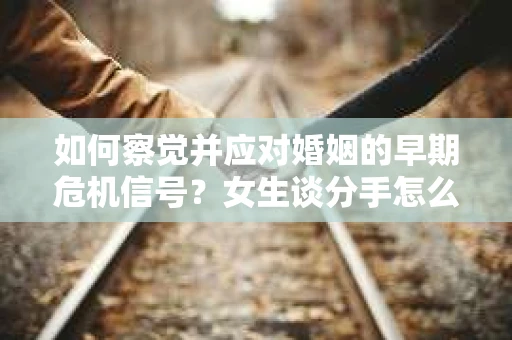 如何察觉并应对婚姻的早期危机信号？女生谈分手怎么挽回