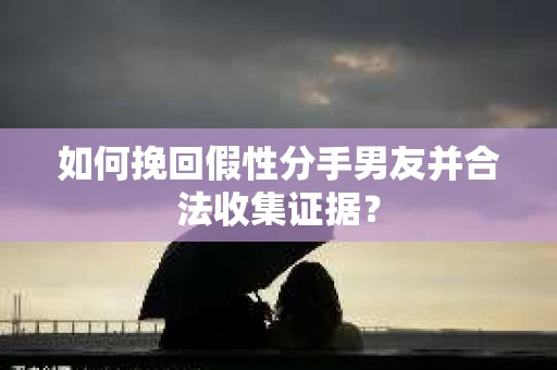 如何挽回假性分手男友并合法收集证据？