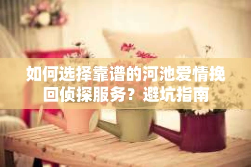 如何选择靠谱的河池爱情挽回侦探服务?避坑指南 如何选择靠谱的河池爱情挽回侦探服务?避坑指南