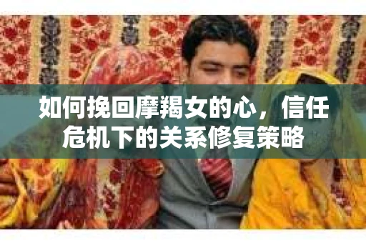 如何挽回摩羯女的心，信任危机下的关系修复策略