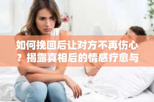 如何挽回后让对方不再伤心？揭露真相后的情感疗愈与前行计划