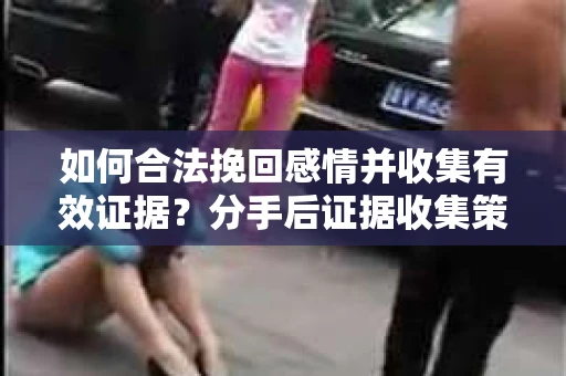 如何合法挽回感情并收集有效证据？分手后证据收集策略