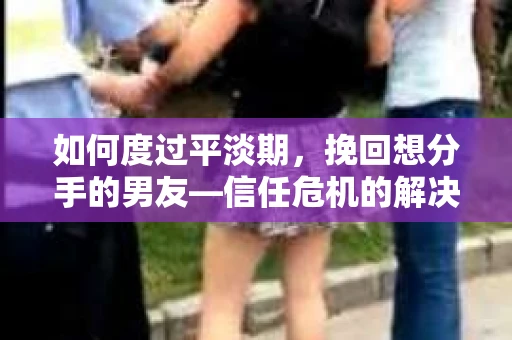 如何度过平淡期，挽回想分手的男友—信任危机的解决之道