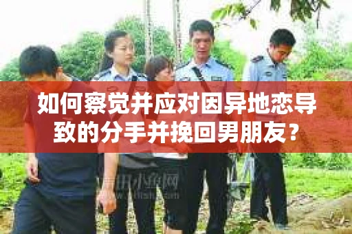 如何察觉并应对因异地恋导致的分手并挽回男朋友？