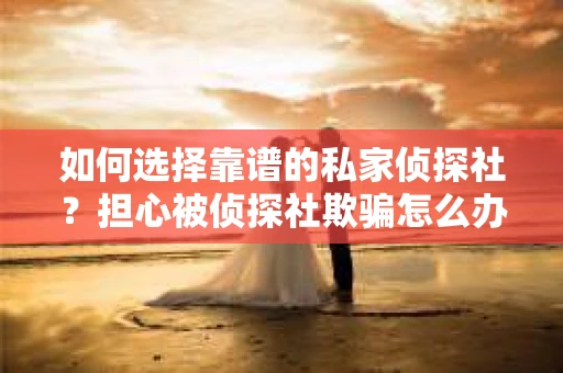 如何选择靠谱的私家侦探社？担心被侦探社欺骗怎么办？