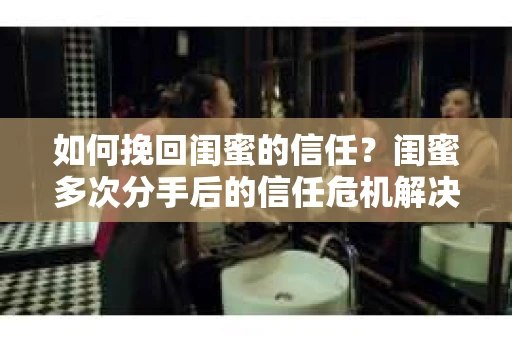 如何挽回闺蜜的信任?闺蜜多次分手后的信任危机解决方案 如何挽回闺蜜的信任?闺蜜多次分手后的信任危机解决方案