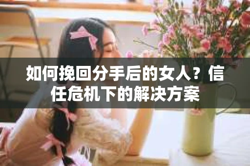如何挽回分手后的女人？信任危机下的解决方案