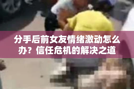 分手后前女友情绪激动怎么办？信任危机的解决之道
