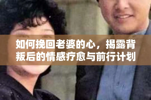 如何挽回老婆的心，揭露背叛后的情感疗愈与前行计划
