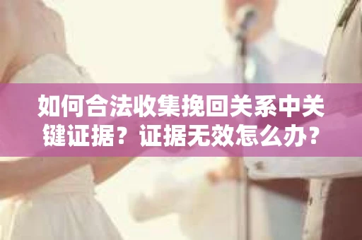 如何合法收集挽回关系中关键证据?证据无效怎么办? 如何合法收集挽回关系中关键证据?证据无效怎么办?