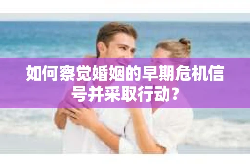如何察觉婚姻的早期危机信号并采取行动？