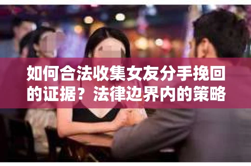 如何合法收集女友分手挽回的证据？法律边界内的策略与技巧